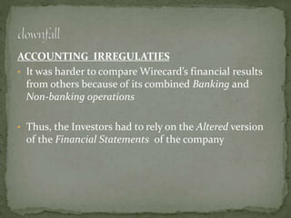 ACCOUNTING IRREGULATIES
• It was harder to compare Wirecard’s financial results
from others because of its combined Banking and
Non-banking operations
• Thus, the Investors had to rely on the Altered version
of the Financial Statements of the company
 