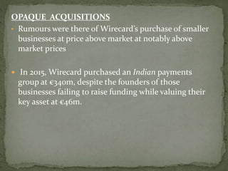 OPAQUE ACQUISITIONS
• Rumours were there of Wirecard’s purchase of smaller
businesses at price above market at notably above
market prices
 In 2015, Wirecard purchased an Indian payments
group at €340m, despite the founders of those
businesses failing to raise funding while valuing their
key asset at €46m.
 