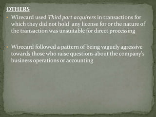 OTHERS
• Wirecard used Third part acquirers in transactions for
which they did not hold any license for or the nature of
the transaction was unsuitable for direct processing
• Wirecard followed a pattern of being vaguely agressive
towards those who raise questions about the company's
business operations or accounting
 