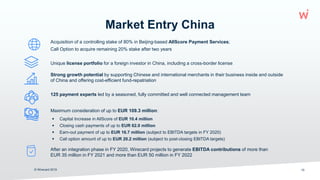 Market Entry China
 Capital Increase in AllScore of EUR 10.4 million
 Closing cash payments of up to EUR 62.0 million
 Earn-out payment of up to EUR 16.7 million (subject to EBITDA targets in FY 2020)
 Call option amount of up to EUR 20.2 million (subject to post-closing EBITDA targets)
© Wirecard 2019 10
Acquisition of a controlling stake of 80% in Beijing-based AllScore Payment Services;
Call Option to acquire remaining 20% stake after two years
Unique license portfolio for a foreign investor in China, including a cross-border license
Strong growth potential by supporting Chinese and international merchants in their business inside and outside
of China and offering cost-efficient fund-repatriation
125 payment experts led by a seasoned, fully committed and well connected management team
Maximum consideration of up to EUR 109.3 million:
After an integration phase in FY 2020, Wirecard projects to generate EBITDA contributions of more than
EUR 35 million in FY 2021 and more than EUR 50 million in FY 2022
 