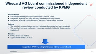 Wirecard AG board commissioned independent
review conducted by KPMG
© Wirecard 2019
Review scope
 Accusations raised by the British newspaper "Financial Times“
 Allegations regarding 3rd party acquiring business particularly Al Alam
 Allegations regarding certain aspects of Merchant Cash Advance business
Release
 The report will be published as soon as the independent review has been completed
 The report will be made available on the company website (subject to data protection
regulations)
Timeline
 KPMG review has started
 Approximately end of Q1 2020
27
Independent KPMG reporting to Wirecard AG Supervisory Board
 