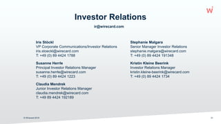 ir@wirecard.com
Investor Relations
© Wirecard 2019 31
Iris Stöckl Stephanie Malgara
VP Corporate Communications/Investor Relations Senior Manager Investor Relations
iris.stoeckl@wirecard.com stephanie.malgara@wirecard.com
T: +49 (0) 89 4424 1788 T: +49 (0) 89 4424 191348
Susanne Herrle Kristin Kleine Beerink
Principal Investor Relations Manager Investor Relations Manager
susanne.herrle@wirecard.com kristin.kleine-beerink@wirecard.com
T: +49 (0) 89 4424 1223 T: +49 (0) 89 4424 1734
Claudia Mendrek
Junior Investor Relations Manager
claudia.mendrek@wirecard.com
T: +49 89 4424 192189
 