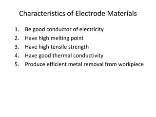 Characteristics of Electrode Materials
1. Be good conductor of electricity
2. Have high melting point
3. Have high tensile strength
4. Have good thermal conductivity
5. Produce efficient metal removal from workpiece
 