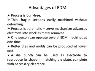 Advantages of EDM
 Process is burr-free.
 Thin, fragile sections easily machined without
deforming.
 Process is automatic – servo mechanism advances
electrode into work as metal removed.
 One person can operate several EDM machines at
one time.
 Better dies and molds can be produced at lower
cost.
 A die punch can be used as electrode to
reproduce its shape in matching die plate, complete
with necessary clearance.
 
