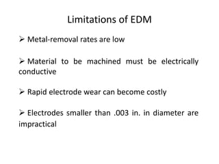 Limitations of EDM
 Metal-removal rates are low
 Material to be machined must be electrically
conductive
 Rapid electrode wear can become costly
 Electrodes smaller than .003 in. in diameter are
impractical
 