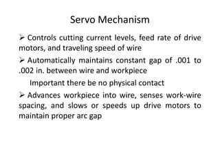 Servo Mechanism
 Controls cutting current levels, feed rate of drive
motors, and traveling speed of wire
 Automatically maintains constant gap of .001 to
.002 in. between wire and workpiece
Important there be no physical contact
 Advances workpiece into wire, senses work-wire
spacing, and slows or speeds up drive motors to
maintain proper arc gap
 