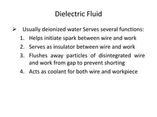 Dielectric Fluid
 Usually deionized water Serves several functions:
1. Helps initiate spark between wire and work
2. Serves as insulator between wire and work
3. Flushes away particles of disintegrated wire
and work from gap to prevent shorting
4. Acts as coolant for both wire and workpiece
 