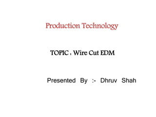 Production Technology
Presented By :- Dhruv Shah
TOPIC : Wire Cut EDM
 