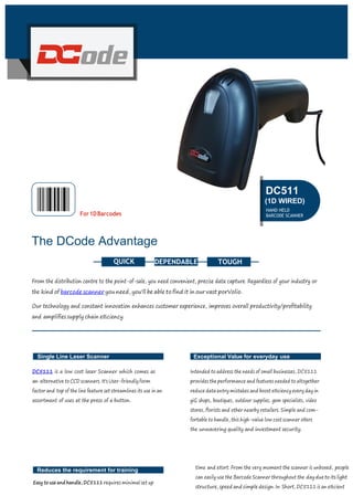 The DCode Advantage
DEPENDABLE
From the distribution centre to the point-of-sale, you need convenient, precise data capture. Regardless of your industry or
the kind of barcode scanner you need, you'll be able to ﬁnd it in our vast porVolio.
Our technology and constant innovation enhances customer experience, improves overall productivity/proﬁtability
and ampliﬁes supply chain eﬃciency.
Single Line Laser Scanner
DC5111 is a low cost laser Scanner which comes as
an alternative to CCD scanners. It's User-friendly form
factor and top of the line feature set streamlines its use in an
assortment of uses at the press of a button.
Exceptional Value for everyday use
Intended to address the needs of small businesses, DC5111
provides the performance and features needed to altogether
reduce data entry mistakes and boost eﬃciency every day in
giG shops, boutiques, outdoor supplies, gem specialists, video
stores, ﬂorists and other nearby retailers. Simple and com-
fortable to handle, this high-value low cost scanner oﬀers
the unwavering quality and investment security.
Reduces the requirement for training
Easy to use and handle, DC5111 requires minimal set up
time and eﬀort. From the very moment the scanner is unboxed, people
can easily use the Barcode Scanner throughout the day due to its light
structure, speed and simple design. In Short, DC5111 is an eﬃcient
For1DBarcodes
DC511
(1D WIRED)
HAND HELD
BARCODE SCANNER
TOUGHQUICK
 