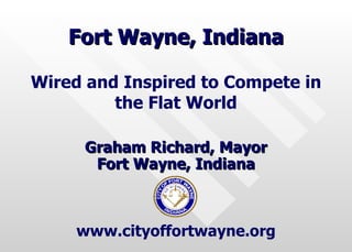 Fort Wayne, Indiana Graham Richard, Mayor Fort Wayne, Indiana Wired and Inspired to Compete in the Flat World www.cityoffortwayne.org 