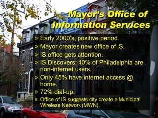Mayor’s Office of  Information Services Early 2000’s, positive period. Mayor creates new office of IS. IS office gets attention. IS Discovers: 40% of Philadelphia are non-internet users. Only 45% have internet access @ home. 72% dial-up. Office of IS suggests city create a Municipal Wireless Network (MWN). 