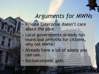 Arguments for MWNs Private Enterprise doesn’t care about the poor. Local governments already run municipal projects for citizens, why not MWNs? Already have a lot of assets you can use. Socioeconomic gain. 
