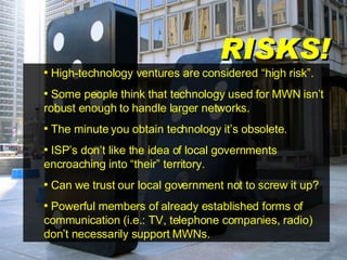 RISKS! High-technology ventures are considered “high risk”. Some people think that technology used for MWN isn’t robust enough to handle larger networks. The minute you obtain technology it’s obsolete. ISP’s don’t like the idea of local governments encroaching into “their” territory. Can we trust our local government not to screw it up? Powerful members of already established forms of communication (i.e.: TV, telephone companies, radio) don’t necessarily support MWNs. 