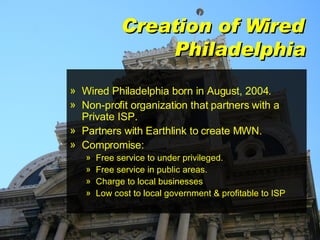 Creation of Wired Philadelphia Wired Philadelphia born in August, 2004. Non-profit organization that partners with a Private ISP. Partners with Earthlink to create MWN. Compromise: Free service to under privileged. Free service in public areas. Charge to local businesses Low cost to local government & profitable to ISP 
