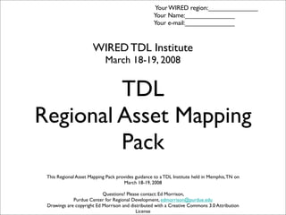 TDL
Regional Asset Mapping
Pack
This Regional Asset Mapping Pack provides guidance to a TDL Institute held in Memphis,TN on
March 18-19, 2008
Questions? Please contact: Ed Morrison,
Purdue Center for Regional Development, edmorrison@purdue.edu
Drawings are copyright Ed Morrison and distributed with a Creative Commons 3.0 Attribution
License
WIRED TDL Institute
March 18-19, 2008
Your WIRED region:______________
Your Name:______________
Your e-mail:______________
 