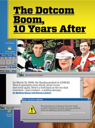 The Dotcom
Boom,
10 Years After




On March 10, 2000, the Nasdaq peaked at 5,048.62.
Then it promptly nose-dived, never to see
that level again. Here’s a look back at the era that
launched—and crushed—a million dreams.
by Mathew Honan and Steven Leckart




                        “No ecommerce company has ever made
                         a profit. Certainly we will, and the analysts
                         have us making a profit in 2001.”
                         —Craig Winn, CEO of “convergence commerce” outfit Value America, May 1999
                         (The company filed for bankruptcy in August 2000.)
 