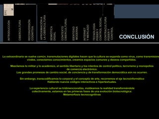 CONCLUSIÓN Lo extraordinario se vuelve común, transmutaciones digitales hacen que la cultura se expanda como virus, como transmisiones virales, conectamos conocimientos, creamos espacios comunes y deseos compartidos.  Mezclamos lo militar y lo académico, el sentido libertario y los intentos de control político, terrorismo y monopolios de comercio electrónico. Las grandes promesas de cambio social, de conciencia y de transformación democrática aún no ocurren. Sin embargo, transcodificamos lo corporal y el concepto de arte, recorremos el eje tecnoinformático Hablando nuevos códigos interactivos e hipertextuales. La experiencia cultural se tridimencionaliza, moldeamos la realidad transformándola colectivamente, estamos en las primeras fases de una evolución biotecnológica: Metamorfosis tecnocognitivas APROXIMACIÓN A  LA CIBERCULTURA SEMIÓTICA DIGIAL IDENTIDAD MODERNA RECONVERSIÓN COGNITIVA TECNOLOGIA  PODER Y  CONTROL SOCIAL INTERNET  Y MER CADO CONTEXTO  CIBERCULTURAL INTRODUCCIÓN CIBERCULTURA CONTRACULTURA PODER Y CONTROL INTRODUCCIÓN 
