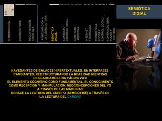 APROXIMACIÓN A  LA CIBERCULTURA SEMIÓTICA DIGIAL IDENTIDAD MODERNA RECONVERSIÓN COGNITIVA TECNOLOGIA  PODER Y  CONTROL SOCIAL INTERNET  Y MER CADO CONTEXTO  CIBERCULTURAL INTRODUCCIÓN CIBERCULTURA CONTRACULTURA PODER Y CONTROL INTRODUCCIÓN SEMIÓTICA DIGIAL NAVEGANTES DE ENLACES HIPERTEXTUALES, EN INTERFASES  CAMBIANTES, REESTRUCTURANDO LA REALIDAD MIENTRAS DESGARGAMOS UNA  PÁGINA WEB EL ELEMENTO COGNITIVO COMO FUNDAMENTAL, EL CONOCIMIENTO COMO RECEPCIÓN Y MANIPULACIÓN, NEOCONCEPCIONES DEL YO  A TRAVÉS DE LAS MÁQUINAS RENACE LA LECTURA DEL CUERPO (SEMEIOTIKÉ) A TRAVÉS DE LA LECTURA DEL  CYBORG 