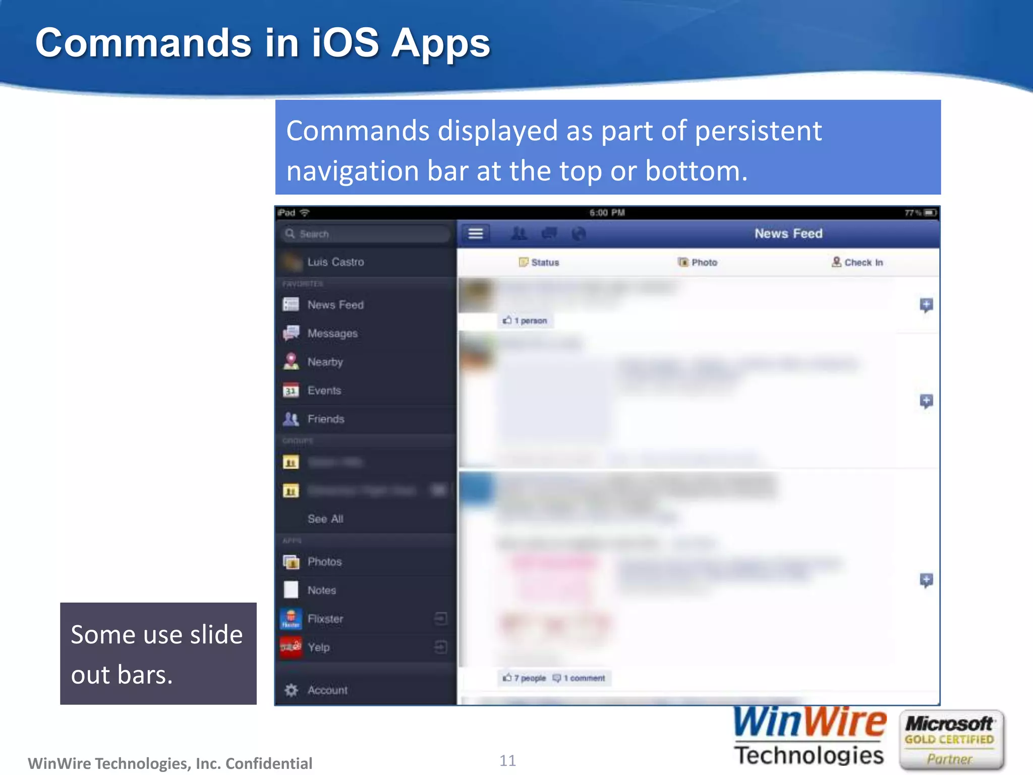 Commands in iOS Apps

                                   Commands displayed as part of persistent
                                   navigation bar at the top or bottom.




                                                                              Bottom bar
                                                                              for
                                                                              contextual
     Some use slide                                                           commands.
     out bars.

WinWire Technologies, Inc. Confidential                           11
                                          © 2010 WinWire Technologies
 