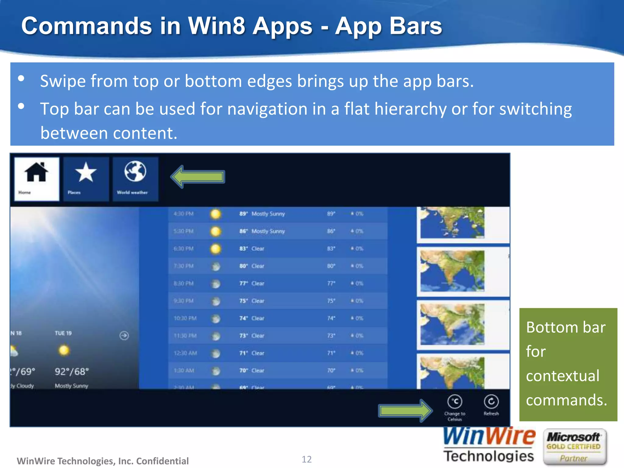 Commands in Win8 Apps - App Bars

•    Swipe from top or bottom edges brings up the app bars.
•    Top bar can be used for navigation in a flat hierarchy or for switching
     between content.




                                                                        Bottom bar
                                                                        for
                                                                        contextual
                                                                        commands.


WinWire Technologies, Inc. Confidential                           12
                                          © 2010 WinWire Technologies
 