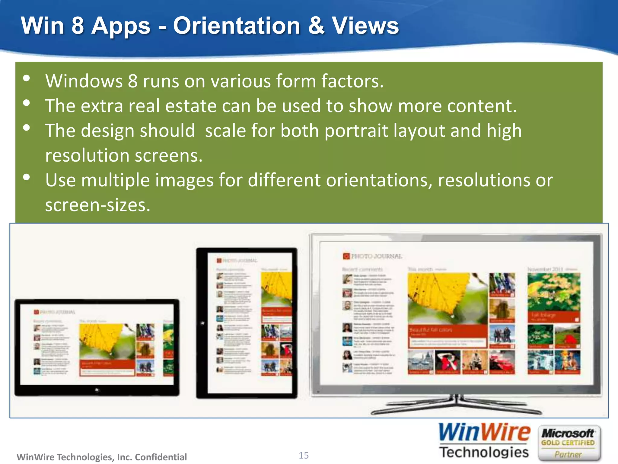 Win 8 Apps - Orientation & Views

 •    Windows 8 runs on various form factors.
 •    The extra real estate can be used to show more content.
 •    The design should scale for both portrait layout and high
      resolution screens.
 •    Use multiple images for different orientations, resolutions or
      screen-sizes.




WinWire Technologies, Inc. Confidential                           15
                                          © 2010 WinWire Technologies
 