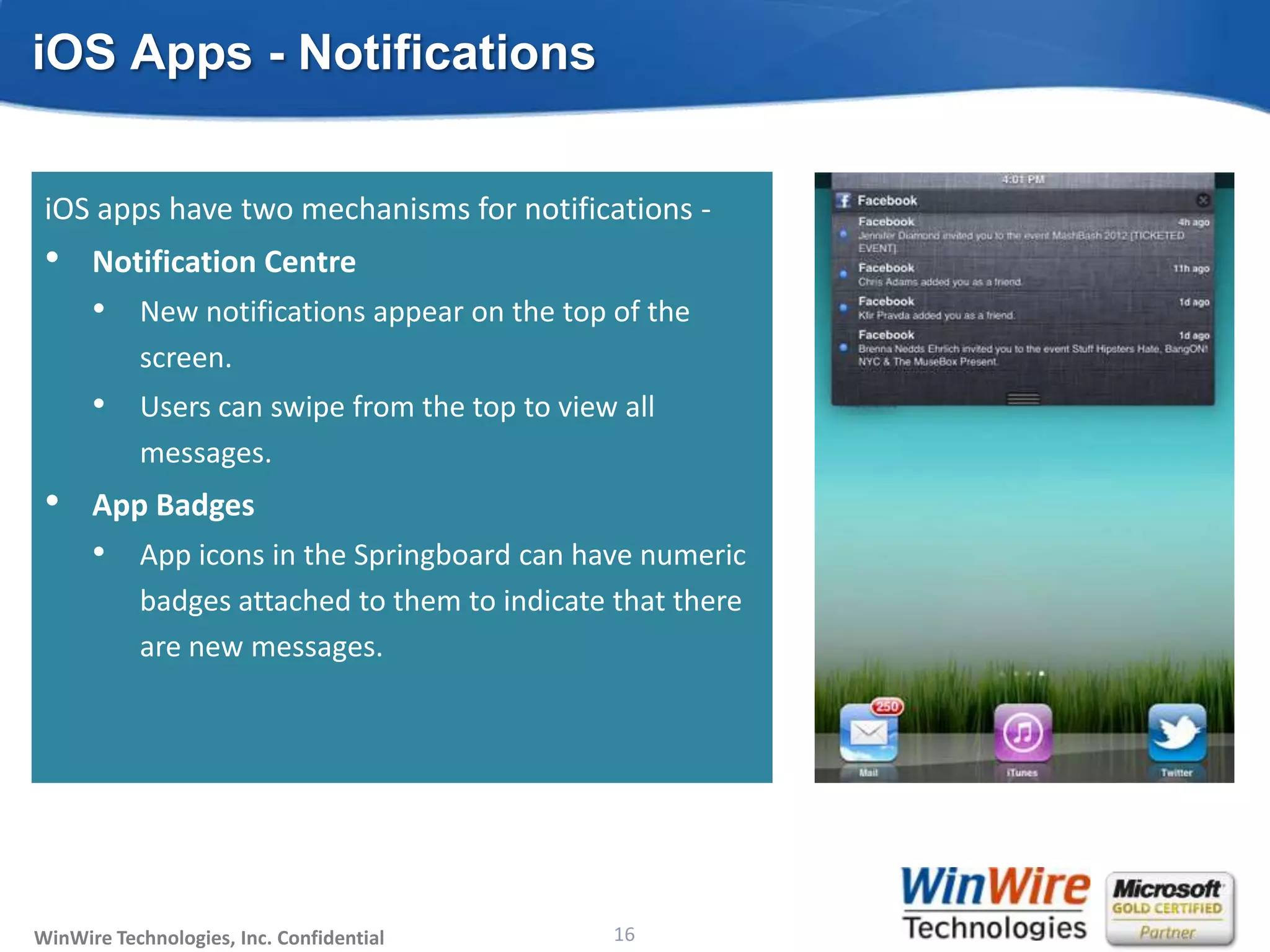 iOS Apps - Notifications

 Besides in-app notification, two other mechanisms -
 • apps have
 iOS Live Tiles two mechanisms for notifications -
 • Notification the functionality of the notification
   • Combine Centre
      •    New notifications appear on the top of the
           center and the app badges.
      •    screen. a rich collection of templates to
           Tiles have
      •  Users can swipe
         choose from. from the top to view all
 •       messages.
      Toast Notifications
 • AppImportant updates that interrupt users
   • Badges
      •
      •    App appear anywhere in the system. numeric
           Can icons in the Springboard can have
      •    badges attached to users of events inthat there
           Use them to notify them to indicate real time
      •    are new messages.
           Should be opt-in.
      •    A number of templates are available to choose
           from.




WinWire Technologies, Inc. Confidential                           16
                                          © 2010 WinWire Technologies
 