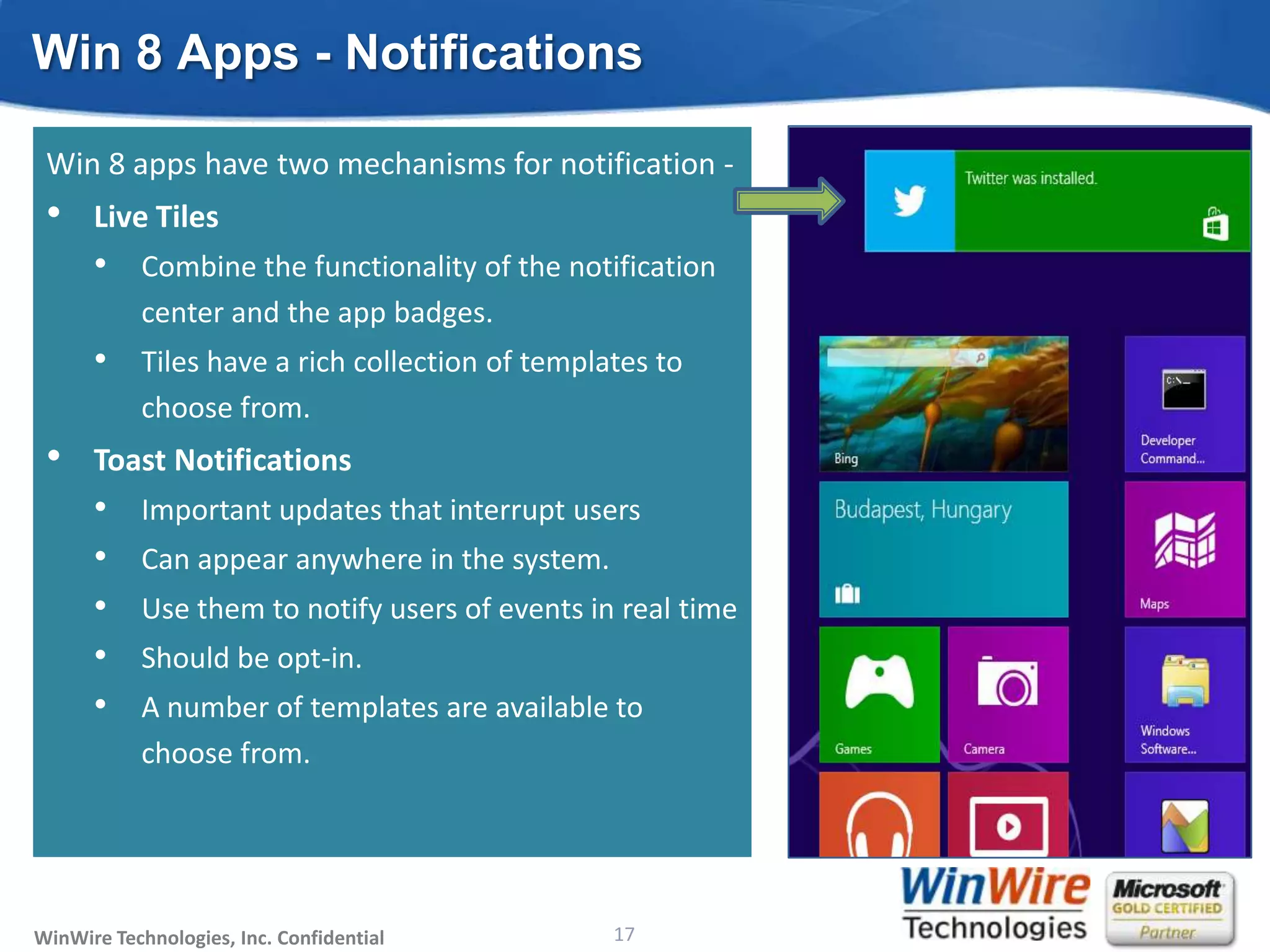 Win 8 Apps - Notifications

 Win 8 apps have two mechanisms for notification -
 •    Live Tiles
      • Combine the functionality of the notification
           center and the app badges.
      • Tiles have a rich collection of templates to
           choose from.
 •    Toast Notifications
      •    Important updates that interrupt users
      •    Can appear anywhere in the system.
      •    Use them to notify users of events in real time
      •    Should be opt-in.
      •    A number of templates are available to
           choose from.




WinWire Technologies, Inc. Confidential                           17
                                          © 2010 WinWire Technologies
 