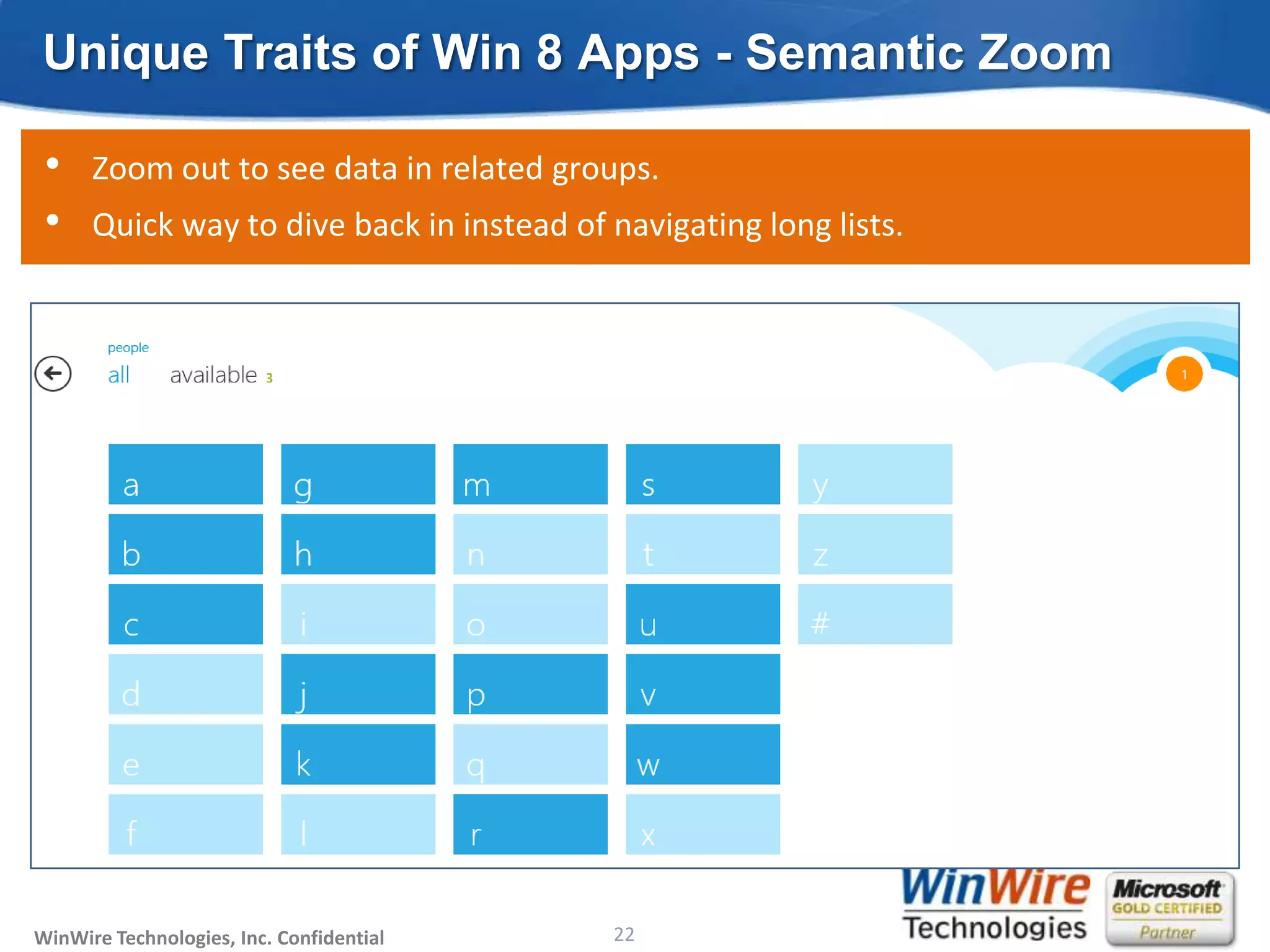 Unique Traits of Win 8 Apps - Semantic Zoom

 •    Zoom out to see data in related groups.
 •    Quick way to dive back in instead of navigating long lists.




WinWire Technologies, Inc. Confidential                           22
                                          © 2010 WinWire Technologies
 