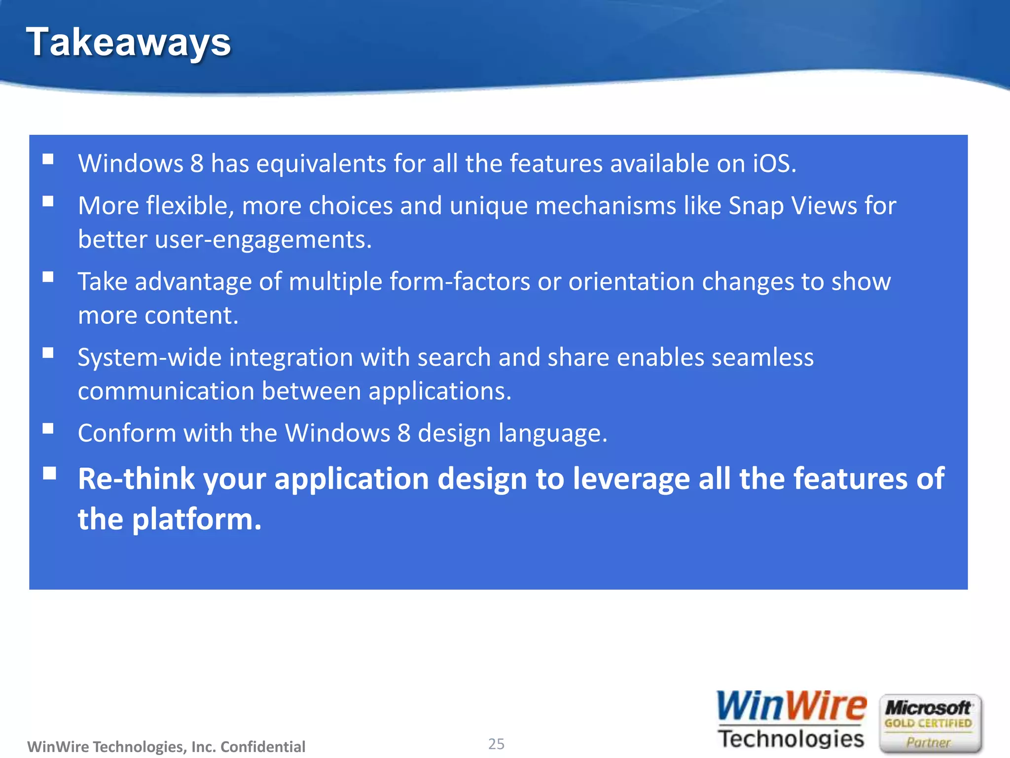 Takeaways

      Windows 8 has equivalents for all the features available on iOS.
      More flexible, more choices and unique mechanisms like Snap Views for
       better user-engagements.
      Take advantage of multiple form-factors or orientation changes to show
       more content.
      System-wide integration with search and share enables seamless
       communication between applications.
      Conform with the Windows 8 design language.
      Re-think your application design to leverage all the features of
       the platform.




WinWire Technologies, Inc. Confidential                           25
                                          © 2010 WinWire Technologies
 