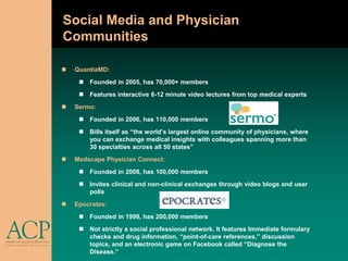 Social Media and Physician
Communities

   QuantiaMD:
      Founded in 2005, has 70,000+ members
      Features interactive 8-12 minute video lectures from top medical experts
   Sermo:
      Founded in 2006, has 110,000 members
      Bills itself as “the world’s largest online community of physicians, where
       you can exchange medical insights with colleagues spanning more than
       30 specialties across all 50 states”
   Medscape Physician Connect:
      Founded in 2008, has 100,000 members
      Invites clinical and non-clinical exchanges through video blogs and user
       polls
   Epocrates:
      Founded in 1998, has 200,000 members
      Not strictly a social professional network. It features Immediate formulary
       checks and drug information, “point-of-care references,” discussion
       topics, and an electronic game on Facebook called “Diagnose the
       Disease.”
 