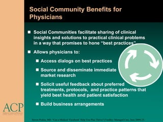 Social Community Benefits for
Physicians

 Social Communities facilitate sharing of clinical
  insights and solutions to practical clinical problems
  in a way that promises to hone “best practices”
 Allows physicians to:
      Access dialogs on best practices
      Source and disseminate immediate
       market research
      Solicit useful feedback about preferred
       treatments, protocols, and practice patterns that
       yield best health and patient satisfaction
      Build business arrangements


  Steven Peskin, MD. “Can a Medical „Facebook‟ Help You Plan Thrive? (Yardley: Managed Care, June 2009) 25.
 