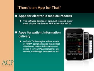 “There’s an App for That”

 Apps for electronic medical records
    The software developer, Epic, just released a new
     suite of apps that feature PHR access for a PDA



 Apps for patient information
  delivery
    AirStrip Technologies: offers a suite
     of HIPPA compliant apps that collect
     all relevant patient information and
     sends it to your PDA (including: lab
     results, cardiology, temperature etc)
 