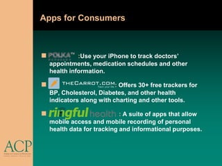 Apps for Consumers



             :Use your iPhone to track doctors’
    appointments, medication schedules and other
    health information.

                          : Offers 30+ free trackers for
    BP, Cholesterol, Diabetes, and other health
    indicators along with charting and other tools.

                            : A suite of apps that allow
    mobile access and mobile recording of personal
    health data for tracking and informational purposes.
 