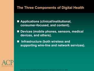 The Three Components of Digital Health


 Applications (clinical/institutional,
  consumer-focused, and content).
 Devices (mobile phones, sensors, medical
  devices, and others).
 Infrastructure (both wireless and
  supporting wire-line and network services).




  Triple Tree, “Wireless and Mobile Health Report and Survey” (Minneapolis: Triple Tree LLC, 2009).
 