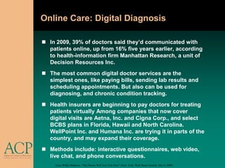 Online Care: Digital Diagnosis

 In 2009, 39% of doctors said they’d communicated with
  patients online, up from 16% five years earlier, according
  to health-information firm Manhattan Research, a unit of
  Decision Resources Inc.
 The most common digital doctor services are the
  simplest ones, like paying bills, sending lab results and
  scheduling appointments. But also can be used for
  diagnosing, and chronic condition tracking.
 Health insurers are beginning to pay doctors for treating
  patients virtually Among companies that now cover
  digital visits are Aetna, Inc. and Cigna Corp., and select
  BCBS plans in Florida, Hawaii and North Carolina.
  WellPoint Inc. and Humana Inc. are trying it in parts of the
  country, and may expand their coverage.
 Methods include: interactive questionnaires, web video,
  live chat, and phone conversations.
     Anna Wilde Mathews, “The Doctor Will Text You Now” (New York: Wall Street Journal, July 9, 2009)
 