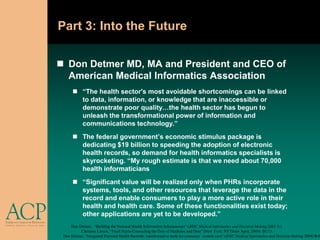Part 3: Into the Future

 Don Detmer MD, MA and President and CEO of
  American Medical Informatics Association
       “The health sector's most avoidable shortcomings can be linked
        to data, information, or knowledge that are inaccessible or
        demonstrate poor quality…the health sector has begun to
        unleash the transformational power of information and
        communications technology.”
       The federal government’s economic stimulus package is
        dedicating $19 billion to speeding the adoption of electronic
        health records, so demand for health informatics specialists is
        skyrocketing. “My rough estimate is that we need about 70,000
        health informaticians
       “Significant value will be realized only when PHRs incorporate
        systems, tools, and other resources that leverage the data in the
        record and enable consumers to play a more active role in their
        health and health care. Some of these functionalities exist today;
        other applications are yet to be developed.”
     Don Detmer, “Building the National Health Information Infrastructure” (BMC Medical Informatics and Decision Making 2003 3:1
          Christine Larson, “Fresh Starts-Connecting the Dots of Medicine and Data” (New York: NYTimes April, 2009) BU13.
 Don Detmer, “Integrated Personal Health Records: transformative tools for consumer –centric care” (BMC Medical Informatics and Decision Making 2008) 8:4
 