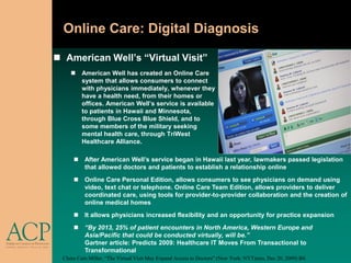Online Care: Digital Diagnosis

 American Well’s “Virtual Visit”
      American Well has created an Online Care
       system that allows consumers to connect
       with physicians immediately, whenever they
       have a health need, from their homes or
       offices. American Well’s service is available
       to patients in Hawaii and Minnesota,
       through Blue Cross Blue Shield, and to
       some members of the military seeking
       mental health care, through TriWest
       Healthcare Alliance.

       After American Well’s service began in Hawaii last year, lawmakers passed legislation
        that allowed doctors and patients to establish a relationship online
       Online Care Personal Edition, allows consumers to see physicians on demand using
        video, text chat or telephone. Online Care Team Edition, allows providers to deliver
        coordinated care, using tools for provider-to-provider collaboration and the creation of
        online medical homes
       It allows physicians increased flexibility and an opportunity for practice expansion
       “By 2013, 25% of patient encounters in North America, Western Europe and
        Asia/Pacific that could be conducted virtually, will be.”
        Gartner article: Predicts 2009: Healthcare IT Moves From Transactional to
        Transformational
  Claire Cain Miller, “The Virtual Visit May Expand Access to Doctors” (New York: NYTimes, Dec 20, 2009) B4.
 