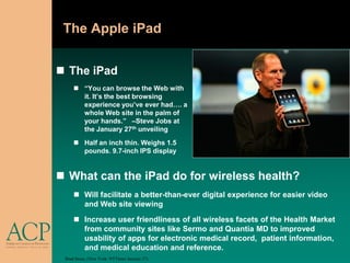 The Apple iPad


 The iPad
      “You can browse the Web with
       it. It’s the best browsing
       experience you’ve ever had…. a
       whole Web site in the palm of
       your hands.” –Steve Jobs at
       the January 27th unveiling
      Half an inch thin. Weighs 1.5
       pounds. 9.7-inch IPS display


 What can the iPad do for wireless health?
      Will facilitate a better-than-ever digital experience for easier video
       and Web site viewing
      Increase user friendliness of all wireless facets of the Health Market
       from community sites like Sermo and Quantia MD to improved
       usability of apps for electronic medical record, patient information,
       and medical education and reference.
 Brad Stone, (New York: NYTimes January 27).
 