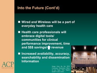 Into the Future (Cont’d)


 Wired and Wireless will be a part of
  everyday health care
 Health care professionals will
  embrace digital tools/
  communities for clinical
  performance improvement, time
  and $$$ savings/ revenue
 Increased availability, accuracy,
  searchability and dissemination                   of
  Information
                      Image from the Jan 2010
                      Consumer Electronics Show
                      in Las Vegas. Note “digital
                      health” in the center .
 