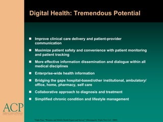Digital Health: Tremendous Potential


 Improve clinical care delivery and patient-provider
  communication
 Maximize patient safety and convenience with patient monitoring
  and patient tracking
 More effective information dissemination and dialogue within all
  medical disciplines
 Enterprise-wide health information
 Bridging the gaps hospital-based/other institutional, ambulatory/
  office, home, pharmacy, self care
 Collaborative approach to diagnosis and treatment
 Simplified chronic condition and lifestyle management




   Triple Tree, “Wireless and Mobile Health Report and Survey” (Minneapolis: Triple Tree LLC, 2009).
 
