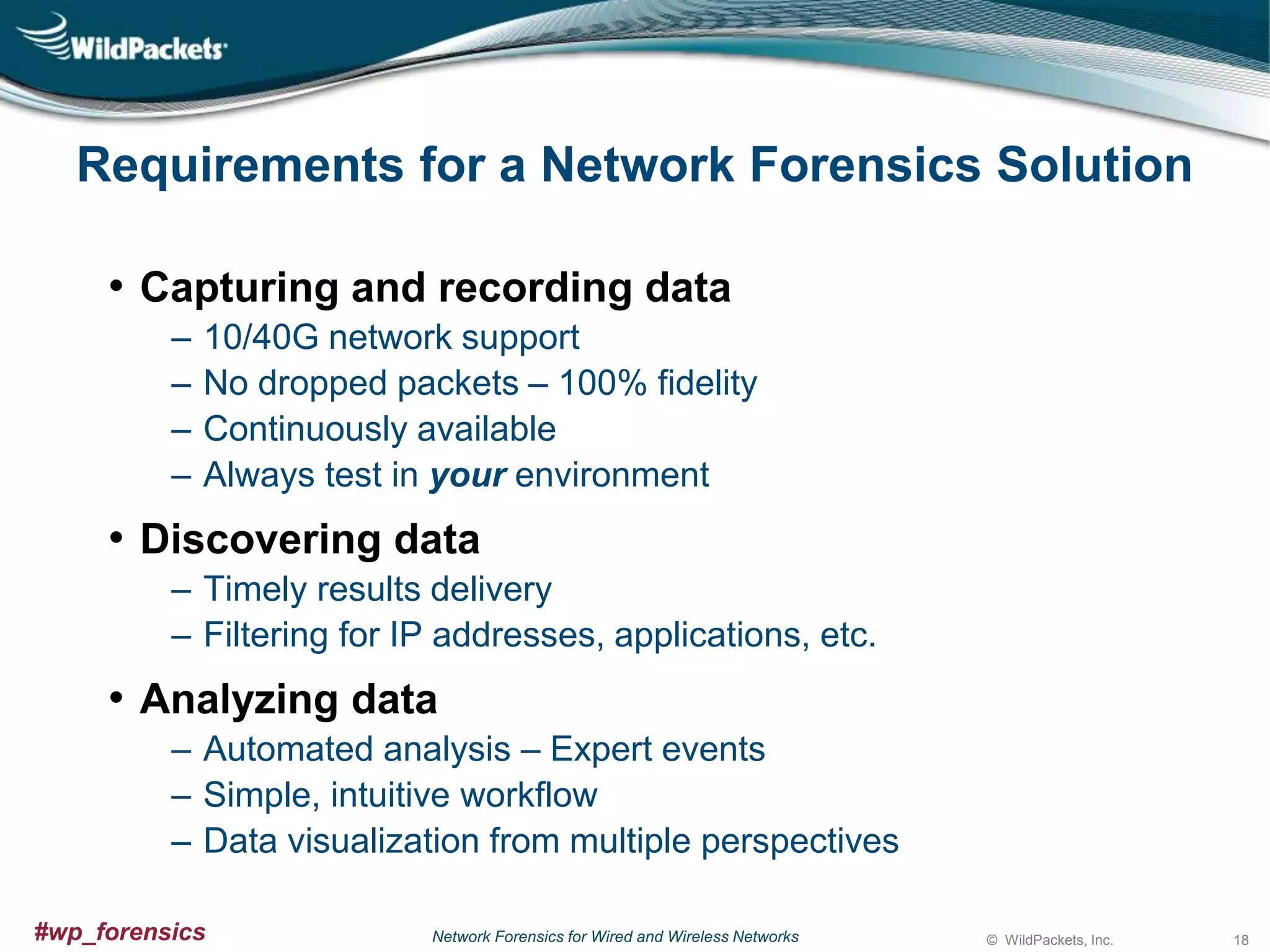 Requirements for a Network Forensics Solution
• Capturing and recording data
‒
‒
‒
‒

10/40G network support
No dropped packets – 100% fidelity
Continuously available
Always test in your environment

• Discovering data
‒ Timely results delivery
‒ Filtering for IP addresses, applications, etc.

• Analyzing data
‒ Automated analysis – Expert events
‒ Simple, intuitive workflow
‒ Data visualization from multiple perspectives
#wp_forensics

Network Forensics for Wired and Wireless Networks

© WildPackets, Inc.

18

 