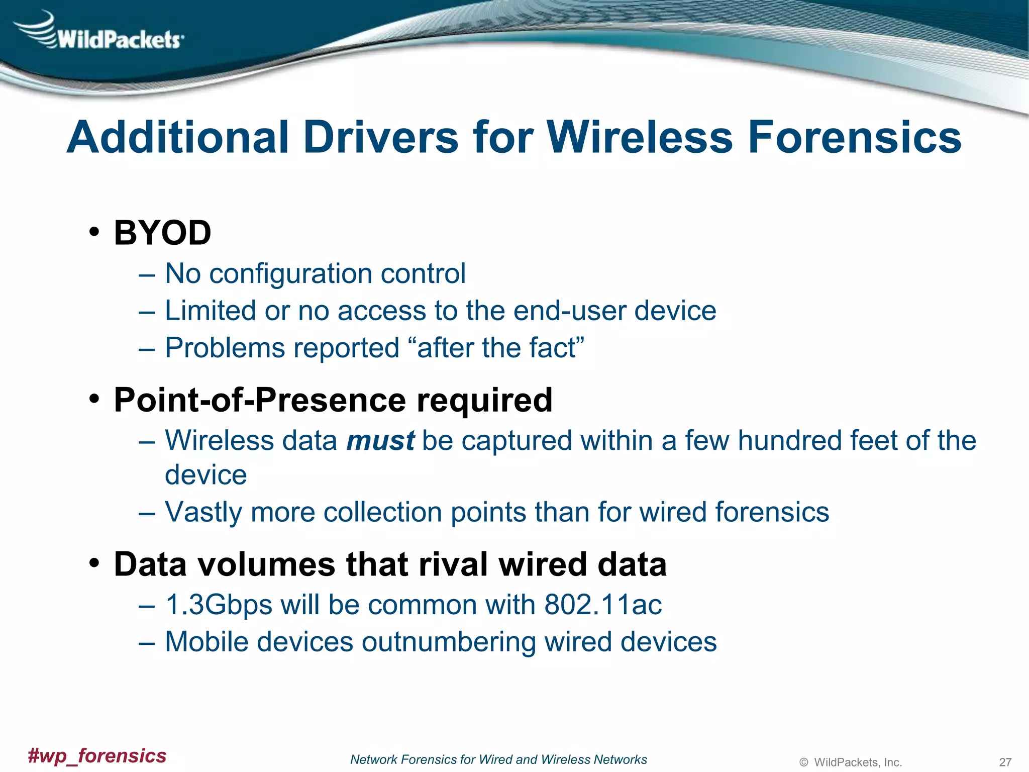 Additional Drivers for Wireless Forensics
• BYOD
‒ No configuration control
‒ Limited or no access to the end-user device
‒ Problems reported “after the fact”

• Point-of-Presence required
‒ Wireless data must be captured within a few hundred feet of the
device
‒ Vastly more collection points than for wired forensics

• Data volumes that rival wired data
‒ 1.3Gbps will be common with 802.11ac
‒ Mobile devices outnumbering wired devices

#wp_forensics

Network Forensics for Wired and Wireless Networks

© WildPackets, Inc.

27

 