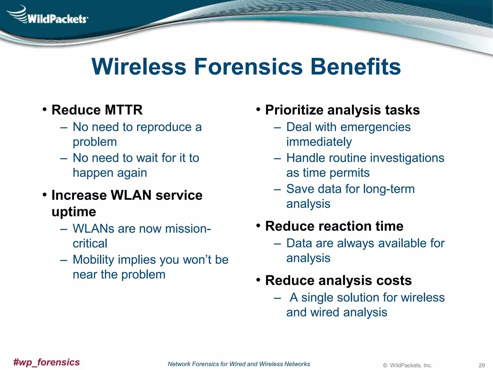 Wireless Forensics Benefits
• Reduce MTTR

• Prioritize analysis tasks

‒ No need to reproduce a
problem
‒ No need to wait for it to
happen again

• Increase WLAN service
uptime
‒ WLANs are now missioncritical
‒ Mobility implies you won’t be
near the problem

‒ Deal with emergencies
immediately
‒ Handle routine investigations
as time permits
‒ Save data for long-term
analysis

• Reduce reaction time
‒ Data are always available for
analysis

• Reduce analysis costs
‒ A single solution for wireless
and wired analysis

#wp_forensics

Network Forensics for Wired and Wireless Networks

© WildPackets, Inc.

29

 