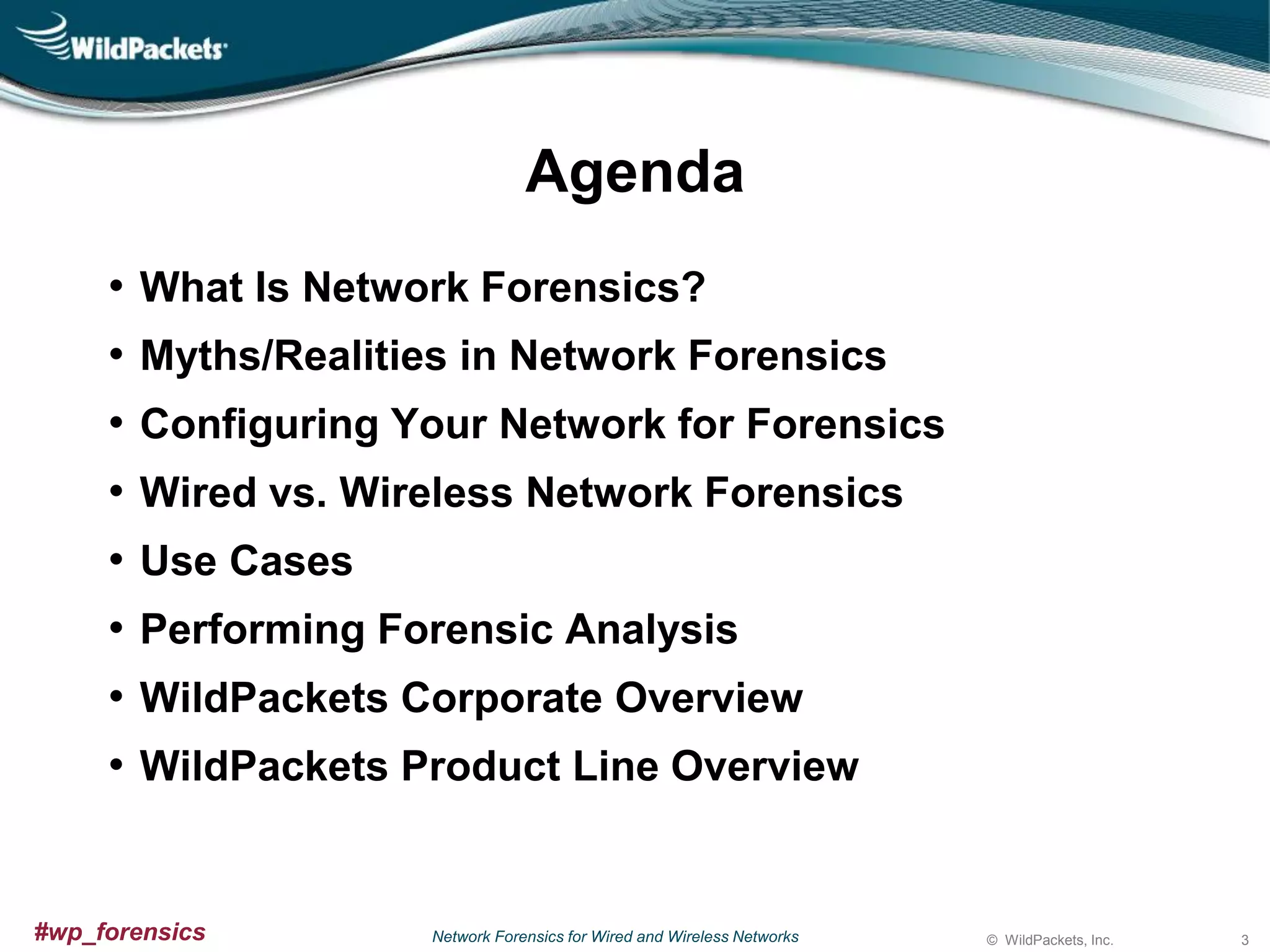 Agenda
•
•
•
•
•
•
•
•

What Is Network Forensics?
Myths/Realities in Network Forensics
Configuring Your Network for Forensics
Wired vs. Wireless Network Forensics
Use Cases

Performing Forensic Analysis
WildPackets Corporate Overview
WildPackets Product Line Overview

#wp_forensics

Network Forensics for Wired and Wireless Networks

© WildPackets, Inc.

3

 