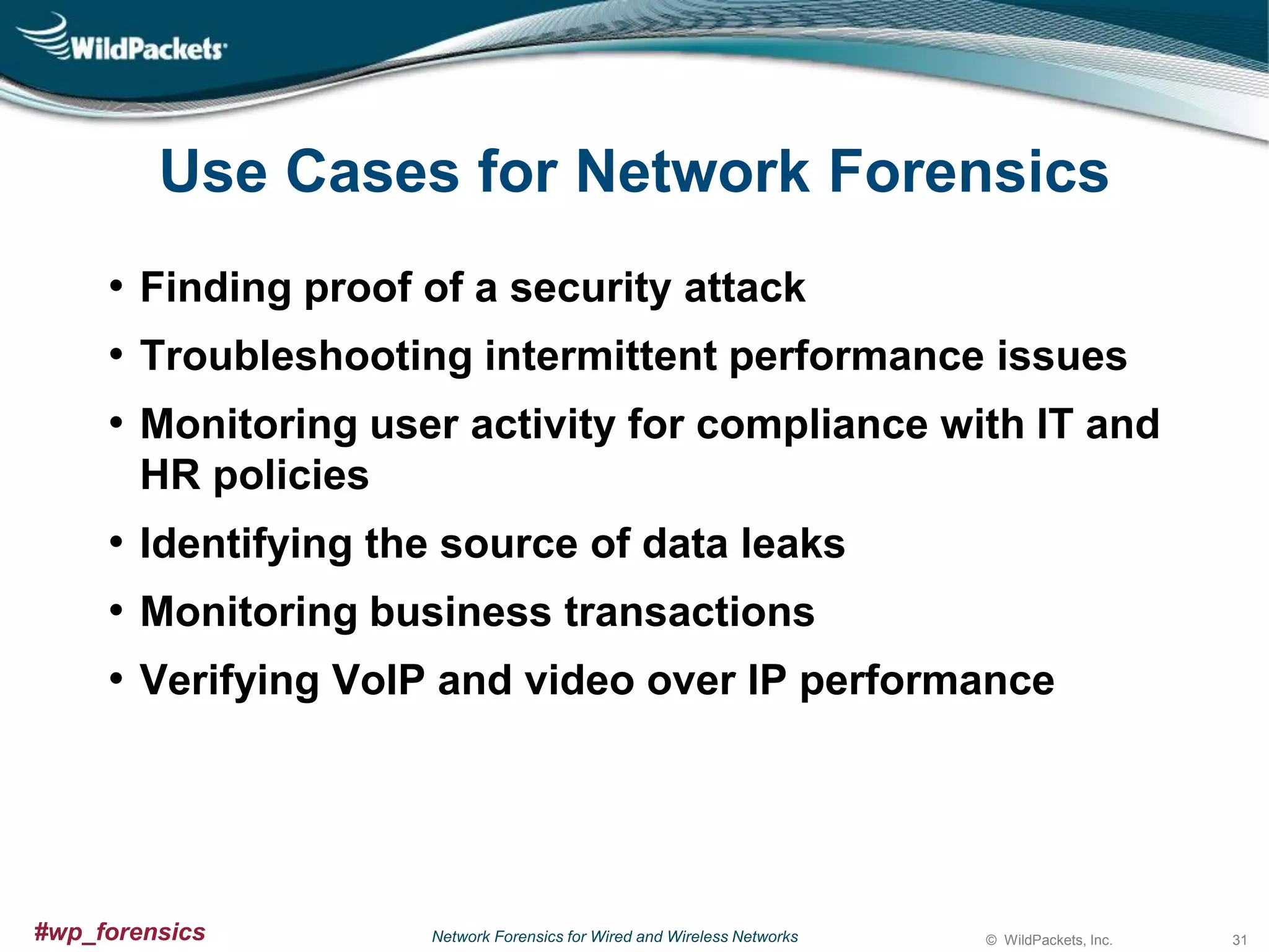 Use Cases for Network Forensics
• Finding proof of a security attack
• Troubleshooting intermittent performance issues
• Monitoring user activity for compliance with IT and
HR policies

• Identifying the source of data leaks
• Monitoring business transactions
• Verifying VoIP and video over IP performance

#wp_forensics

Network Forensics for Wired and Wireless Networks

© WildPackets, Inc.

31

 