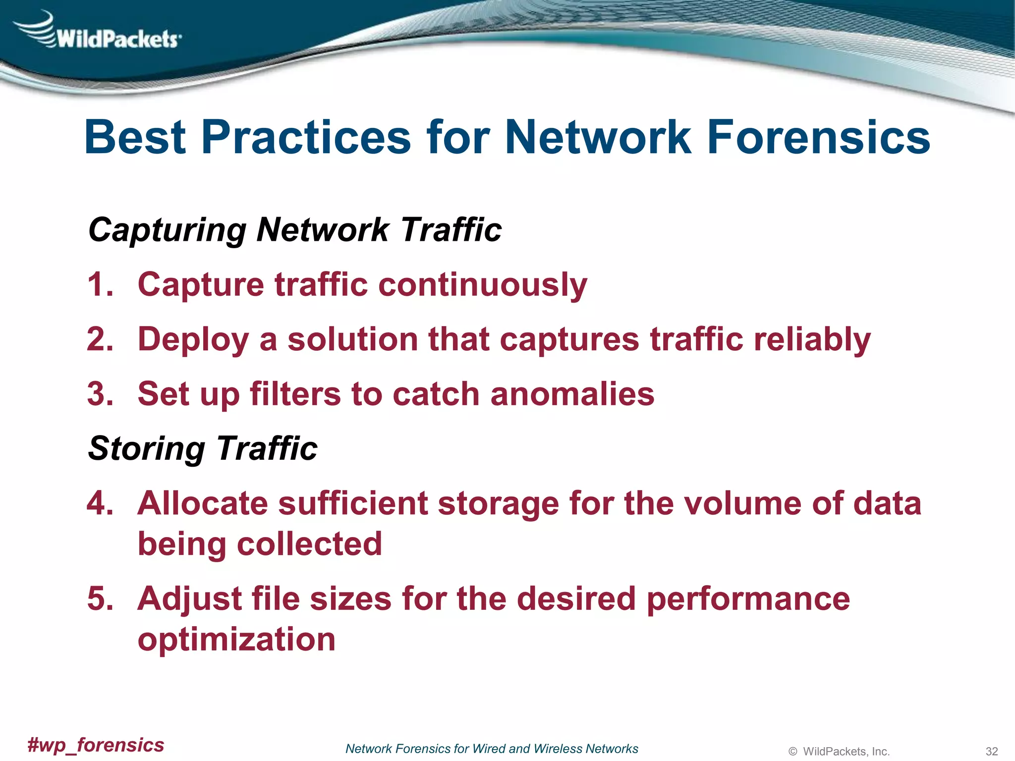 Best Practices for Network Forensics
Capturing Network Traffic
1. Capture traffic continuously
2. Deploy a solution that captures traffic reliably
3. Set up filters to catch anomalies
Storing Traffic

4. Allocate sufficient storage for the volume of data
being collected
5. Adjust file sizes for the desired performance
optimization
#wp_forensics

Network Forensics for Wired and Wireless Networks

© WildPackets, Inc.

32

 