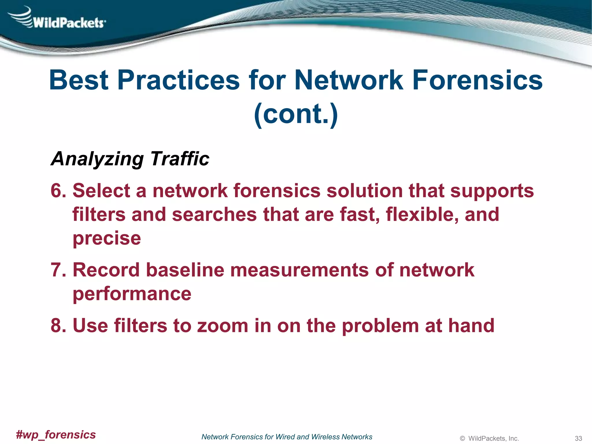 Best Practices for Network Forensics
(cont.)
Analyzing Traffic
6. Select a network forensics solution that supports
filters and searches that are fast, flexible, and
precise
7. Record baseline measurements of network
performance
8. Use filters to zoom in on the problem at hand

#wp_forensics

Network Forensics for Wired and Wireless Networks

© WildPackets, Inc.

33

 