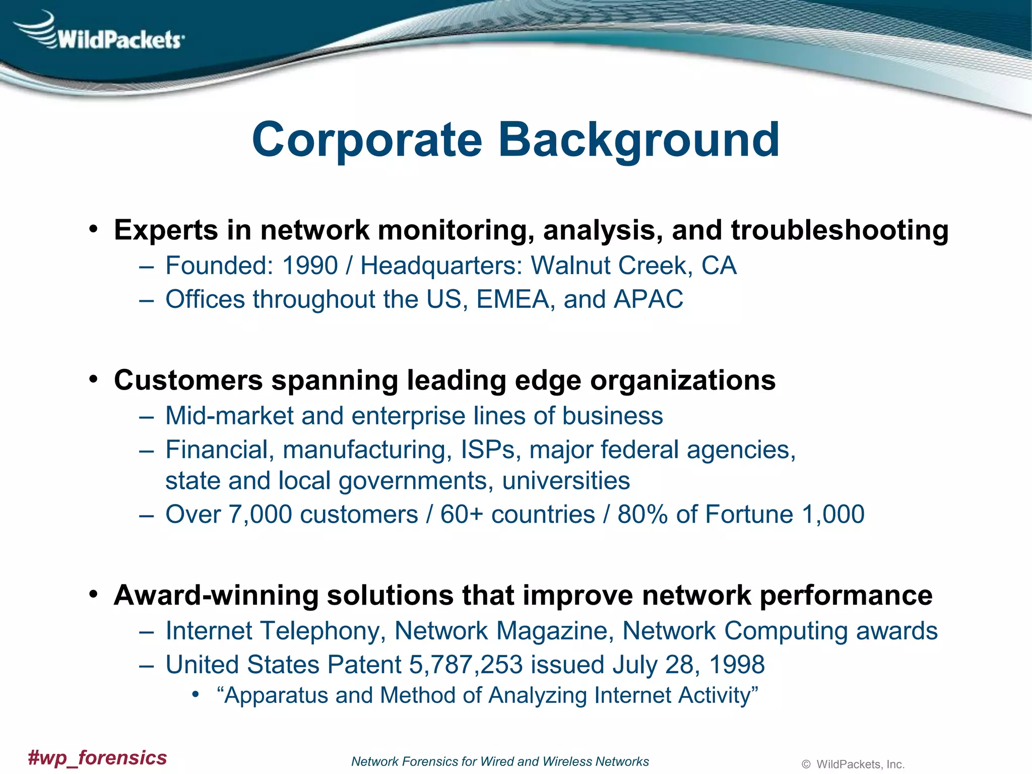Corporate Background
• Experts in network monitoring, analysis, and troubleshooting
‒ Founded: 1990 / Headquarters: Walnut Creek, CA
‒ Offices throughout the US, EMEA, and APAC

• Customers spanning leading edge organizations
‒ Mid-market and enterprise lines of business
‒ Financial, manufacturing, ISPs, major federal agencies,
state and local governments, universities
‒ Over 7,000 customers / 60+ countries / 80% of Fortune 1,000

• Award-winning solutions that improve network performance
‒ Internet Telephony, Network Magazine, Network Computing awards
‒ United States Patent 5,787,253 issued July 28, 1998
• “Apparatus and Method of Analyzing Internet Activity”
#wp_forensics

Network Forensics for Wired and Wireless Networks

© WildPackets, Inc.

 