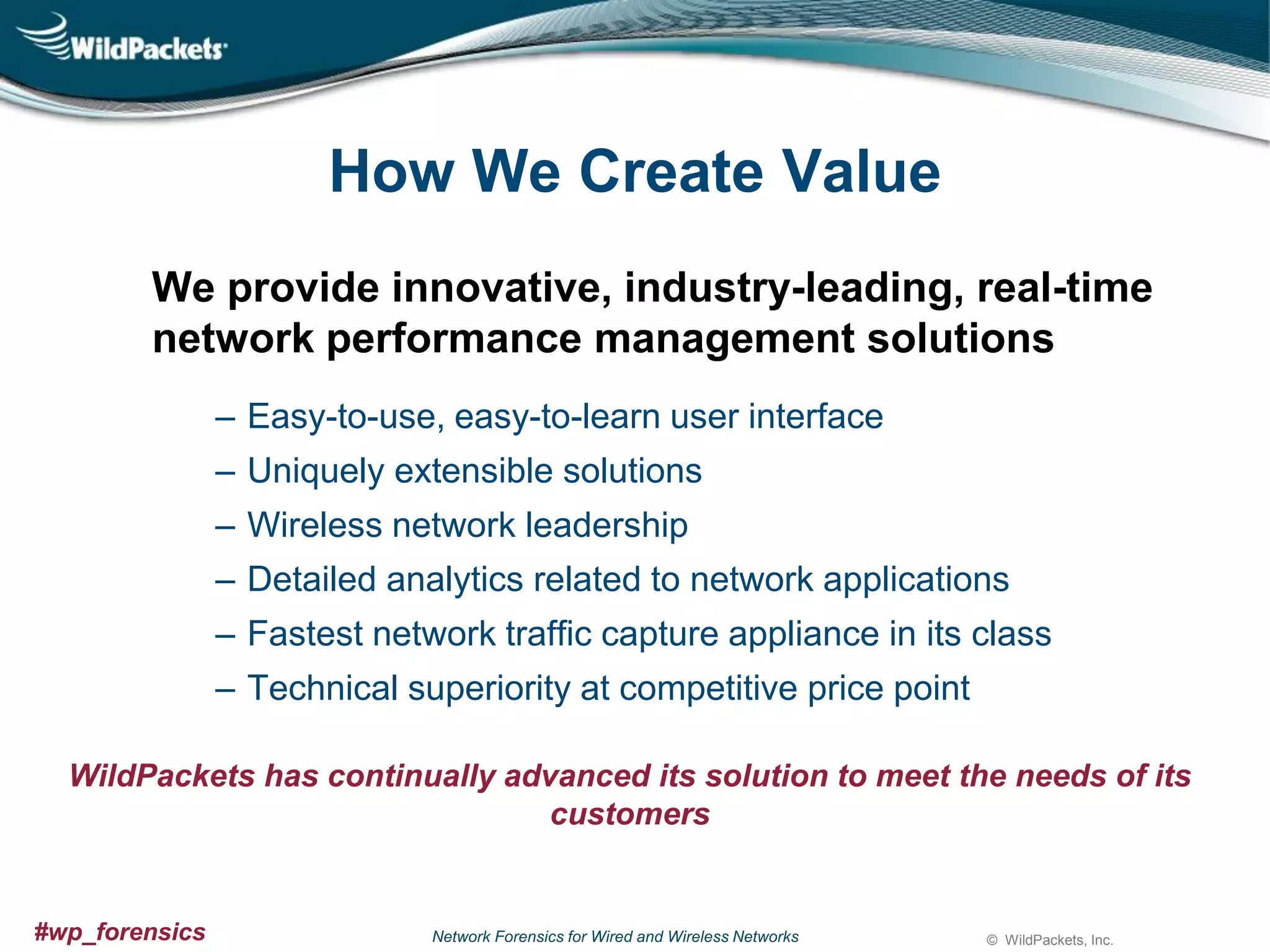 How We Create Value
We provide innovative, industry-leading, real-time
network performance management solutions
‒ Easy-to-use, easy-to-learn user interface
‒ Uniquely extensible solutions
‒ Wireless network leadership
‒ Detailed analytics related to network applications
‒ Fastest network traffic capture appliance in its class
‒ Technical superiority at competitive price point
WildPackets has continually advanced its solution to meet the needs of its
customers

#wp_forensics

Network Forensics for Wired and Wireless Networks

© WildPackets, Inc.

 