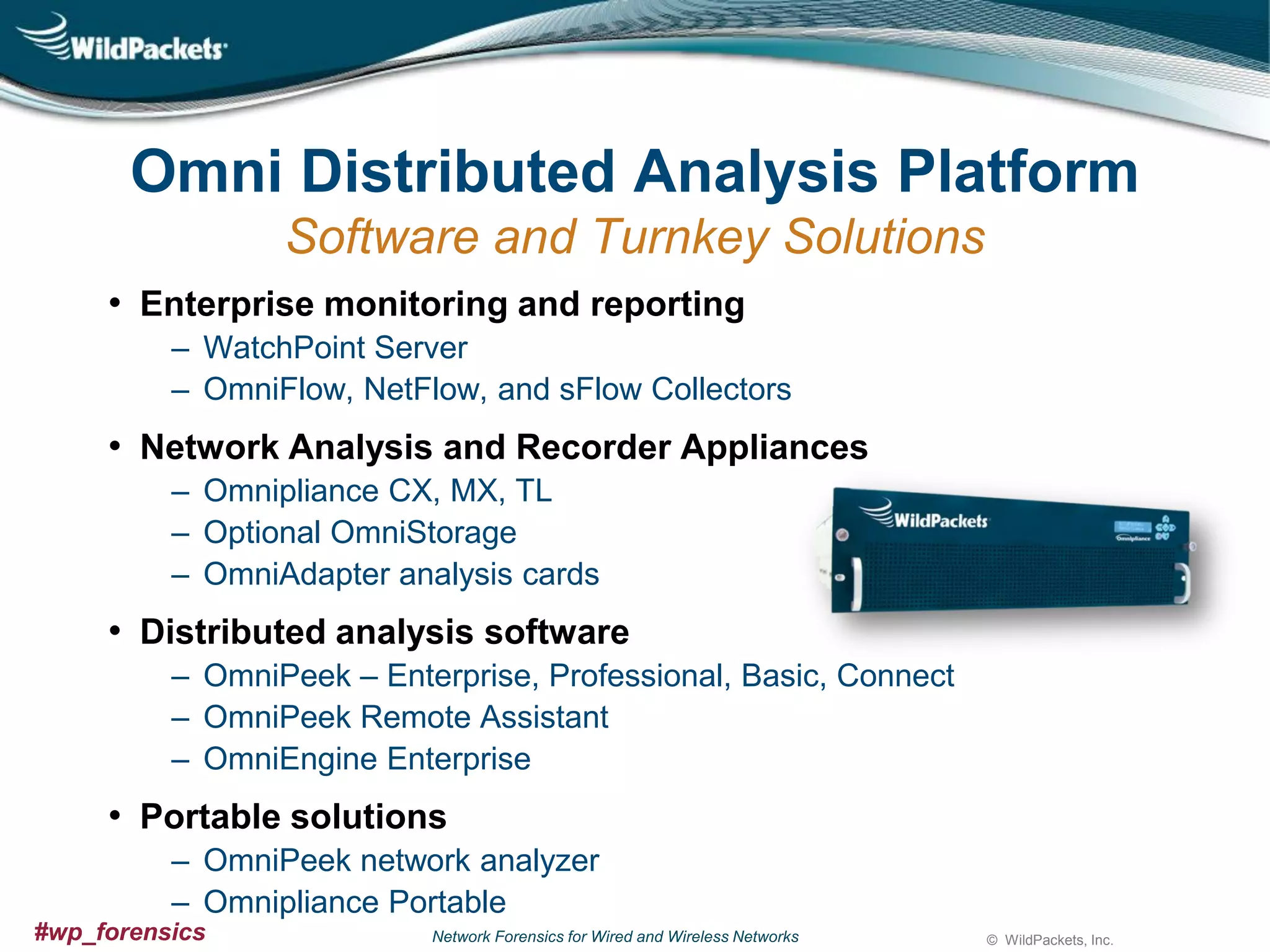 Omni Distributed Analysis Platform
Software and Turnkey Solutions
• Enterprise monitoring and reporting
‒ WatchPoint Server
‒ OmniFlow, NetFlow, and sFlow Collectors

• Network Analysis and Recorder Appliances
‒ Omnipliance CX, MX, TL
‒ Optional OmniStorage
‒ OmniAdapter analysis cards

• Distributed analysis software
‒ OmniPeek – Enterprise, Professional, Basic, Connect
‒ OmniPeek Remote Assistant
‒ OmniEngine Enterprise

• Portable solutions
‒ OmniPeek network analyzer
‒ Omnipliance Portable
#wp_forensics

Network Forensics for Wired and Wireless Networks

© WildPackets, Inc.

 